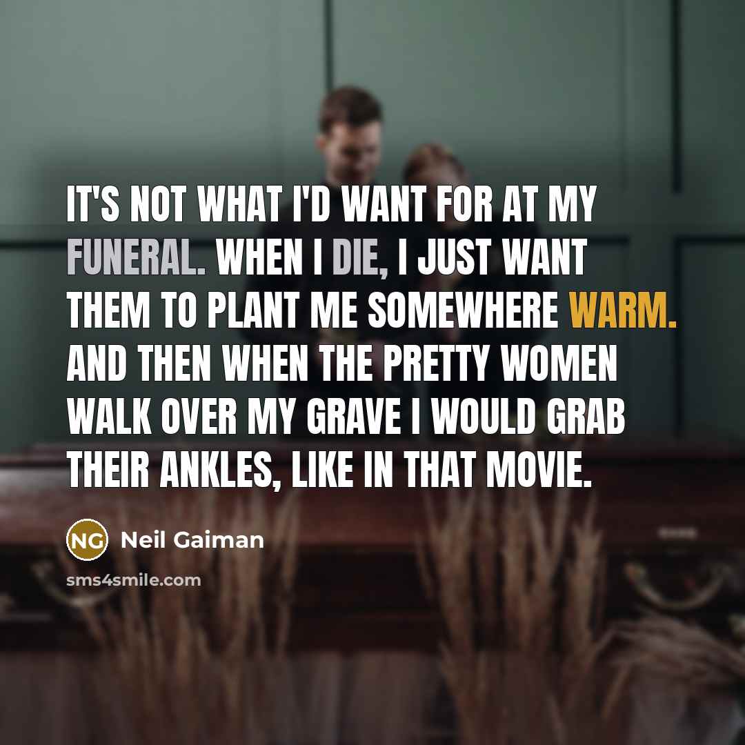 “It's not what I'd want for at my funeral. When I die, I just want them to plant me somewhere warm. And then when the pretty women walk over my grave I would grab their ankles, like in that movie.” quote by Neil Gaiman