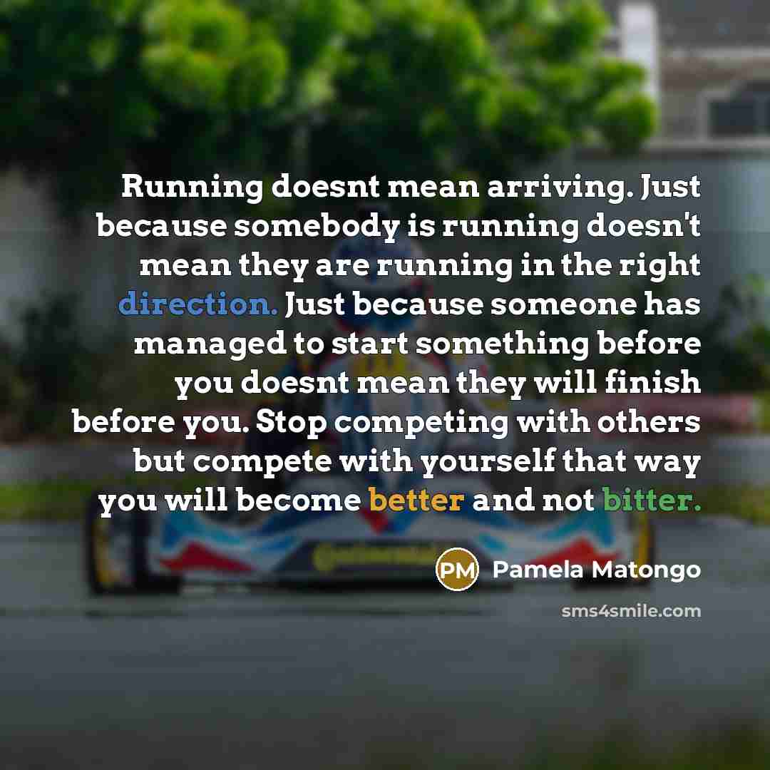 “Running doesnt mean arriving. Just because somebody is running doesn't mean they are running in the right direction. Just because someone has managed to start something before you doesnt mean they will finish before you. Stop competing with others but compete with yourself that way you will become…” quote by Pamela Matongo
