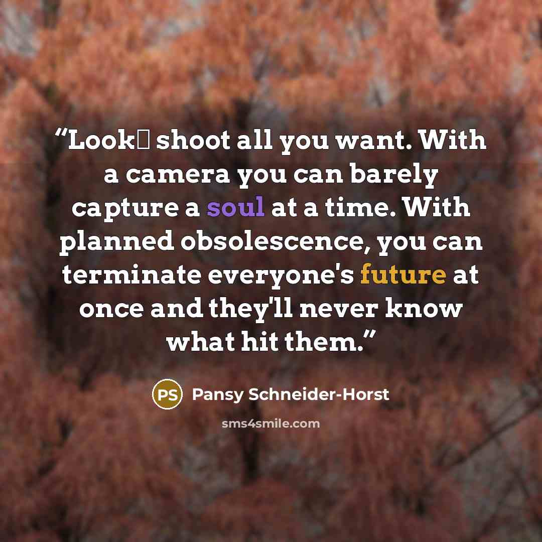 “Look― shoot all you want. With a camera you can barely capture a soul at a time. With planned obsolescence, you can terminate everyone's future at once and they'll never know what hit them.” quote by Pansy Schneider-Horst