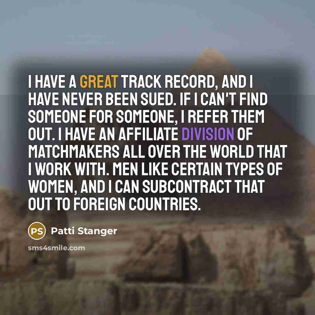 “I have a great track record, and I have never been sued. If I can't find someone for someone, I refer them out. I have an affiliate division of matchmakers all over the world that I work with. Men like certain types of women, and I can subcontract that out to foreign countries.” quote by Patti Stanger