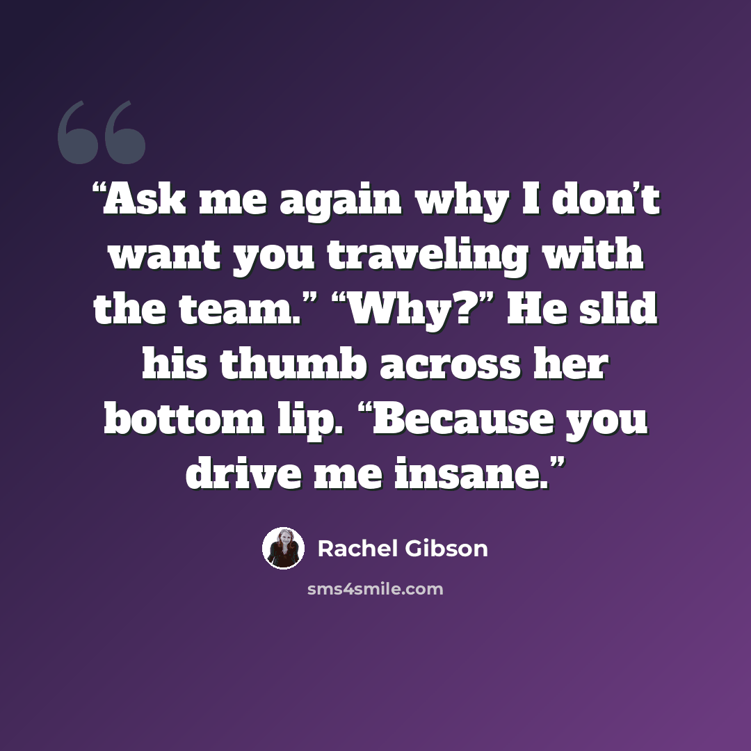 “Ask me again why I don’t want you traveling with the team.” “Why?” He slid his thumb across her bottom lip. “Because you drive me insane.” quote by Rachel Gibson