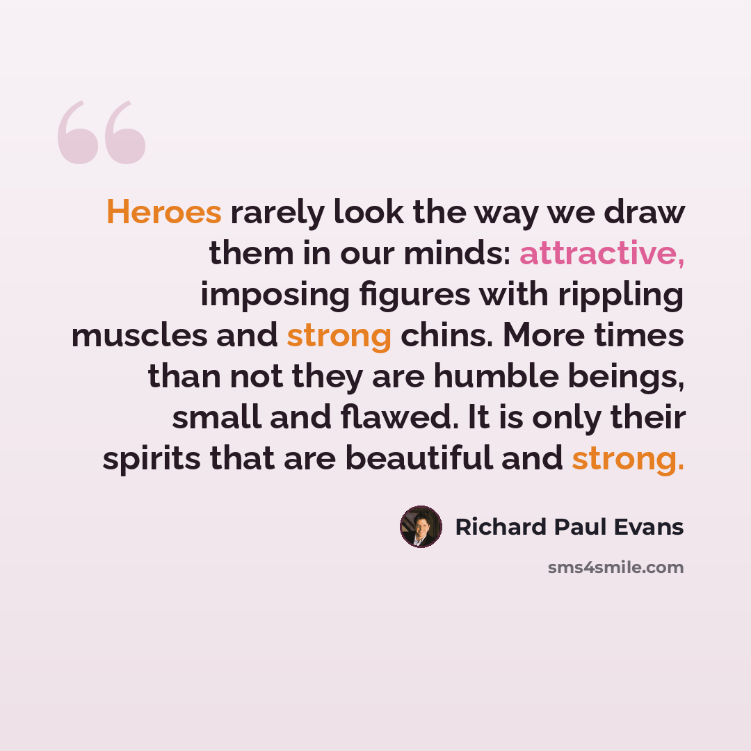 “Heroes rarely look the way we draw them in our minds: attractive, imposing figures with rippling muscles and strong chins. More times than not they are humble beings, small and flawed. It is only their spirits that are beautiful and strong.” quote by Richard Paul Evans