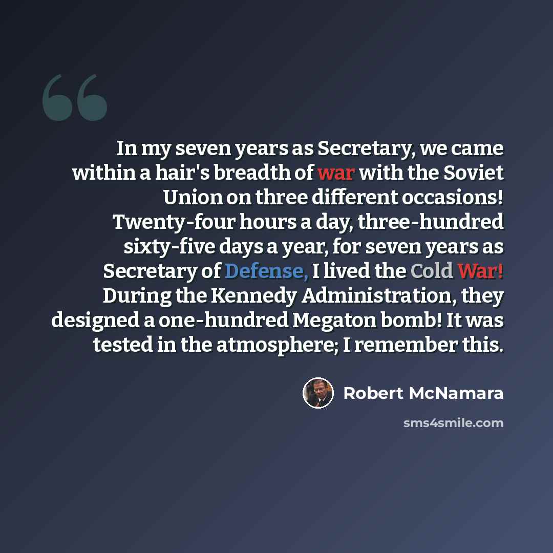 “In my seven years as Secretary, we came within a hair's breadth of war with the Soviet Union on three different occasions! Twenty-four hours a day, three-hundred sixty-five days a year, for seven years as Secretary of Defense, I lived the Cold War! During the Kennedy Administration, they designed…” quote by Robert McNamara