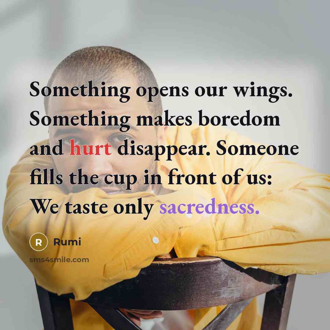 “Something opens our wings. Something makes boredom and hurt disappear. Someone fills the cup in front of us: We taste only sacredness.” quote by Rumi