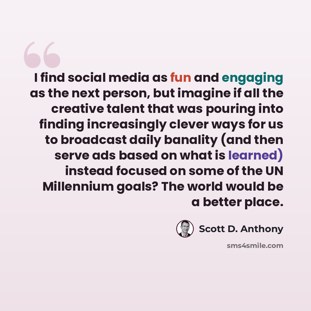 “I find social media as fun and engaging as the next person, but imagine if all the creative talent that was pouring into finding increasingly clever ways for us to broadcast daily banality (and then serve ads based on what is learned) instead focused on some of the UN Millennium goals? The world…” quote by Scott D. Anthony