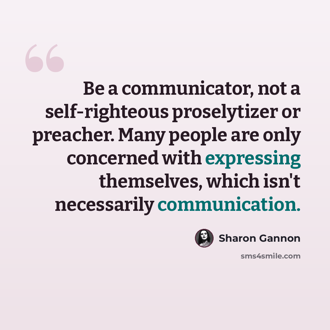 “Be a communicator, not a self-righteous proselytizer or preacher. Many people are only concerned with expressing themselves, which isn't necessarily communication.” quote by Sharon Gannon