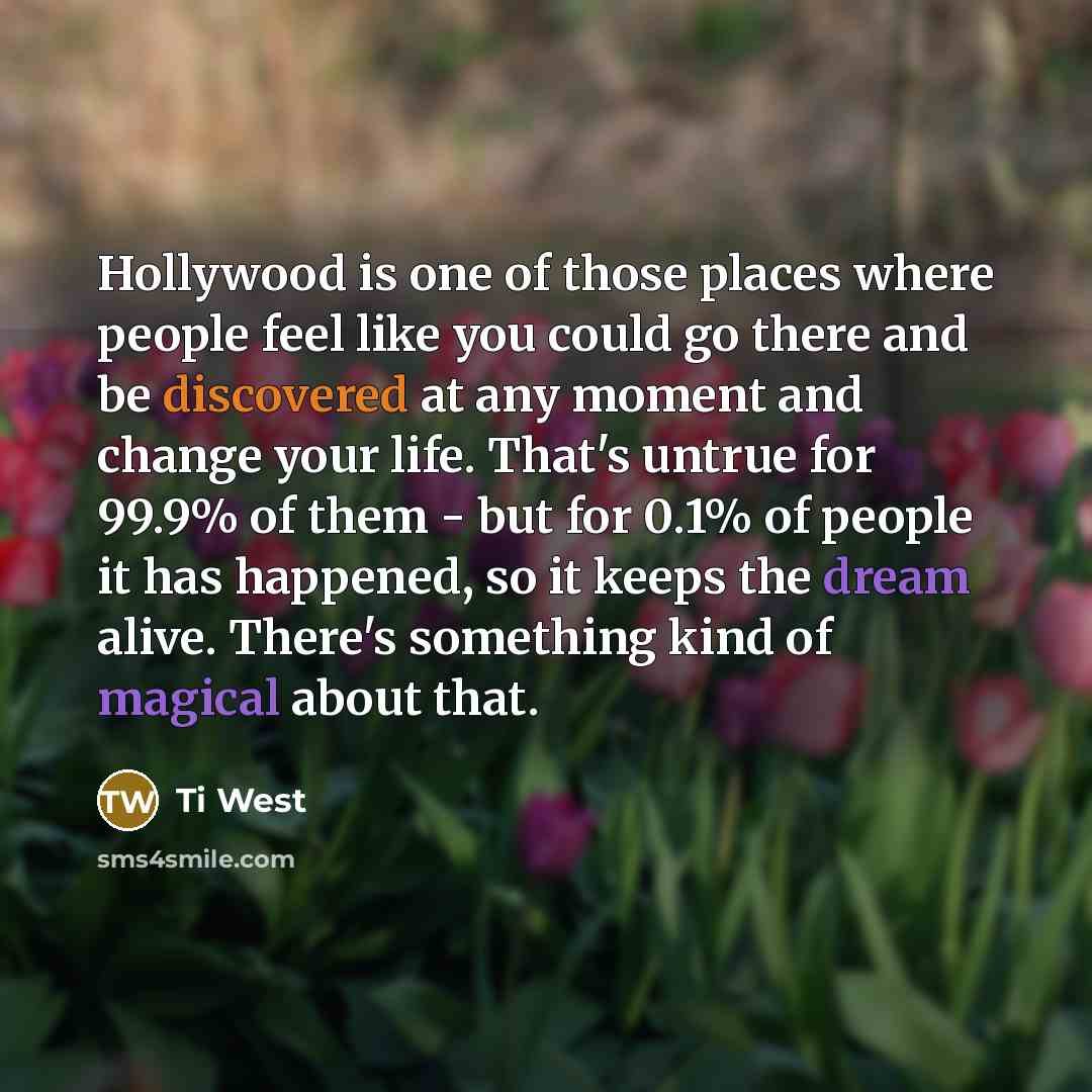 “Hollywood is one of those places where people feel like you could go there and be discovered at any moment and change your life. That's untrue for 99.9% of them - but for 0.1% of people it has happened, so it keeps the dream alive. There's something kind of magical about that.” quote by Ti West