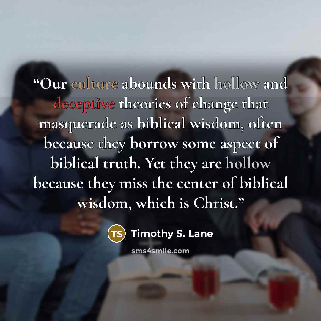 “Our culture abounds with hollow and deceptive theories of change that masquerade as biblical wisdom, often because they borrow some aspect of biblical truth. Yet they are hollow because they miss the center of biblical wisdom, which is Christ.” quote by Timothy S. Lane