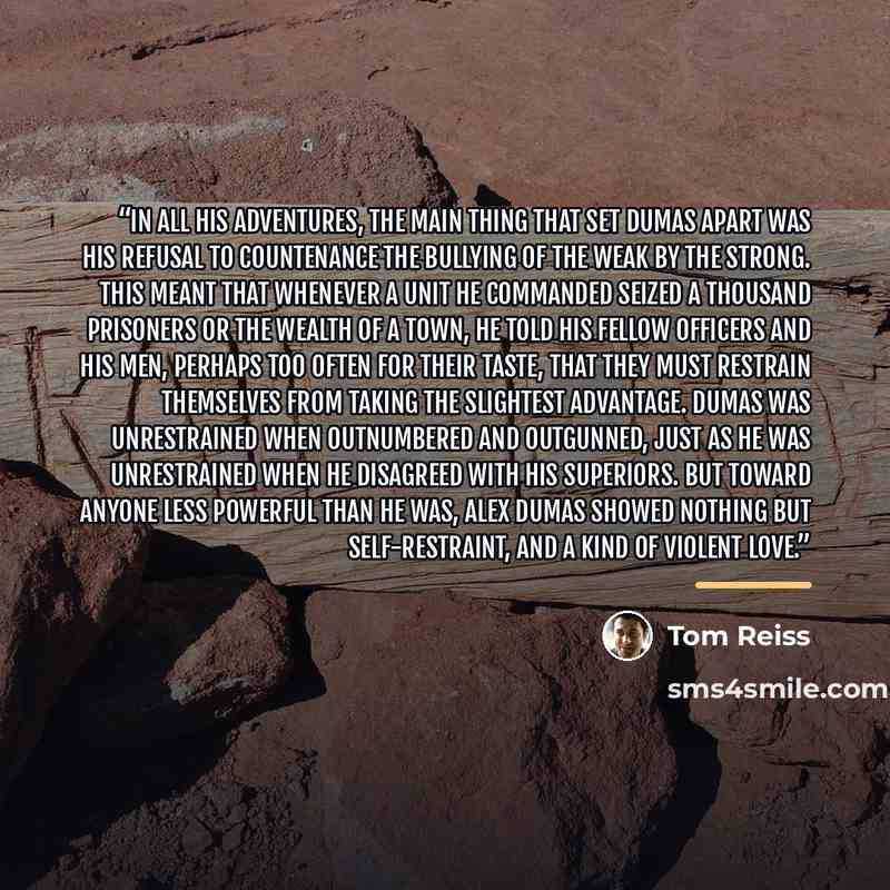 “In all his adventures, the main thing that set Dumas apart was his refusal to countenance the bullying of the weak by the strong. This meant that whenever a unit he commanded seized a thousand prisoners or the wealth of a town, he told his fellow officers and his men, perhaps too often for their…” quote by Tom Reiss