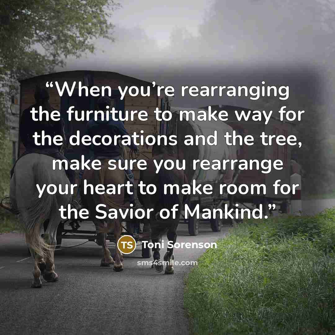 “When you’re rearranging the furniture to make way for the decorations and the tree, make sure you rearrange your heart to make room for the Savior of Mankind.” quote by Toni Sorenson