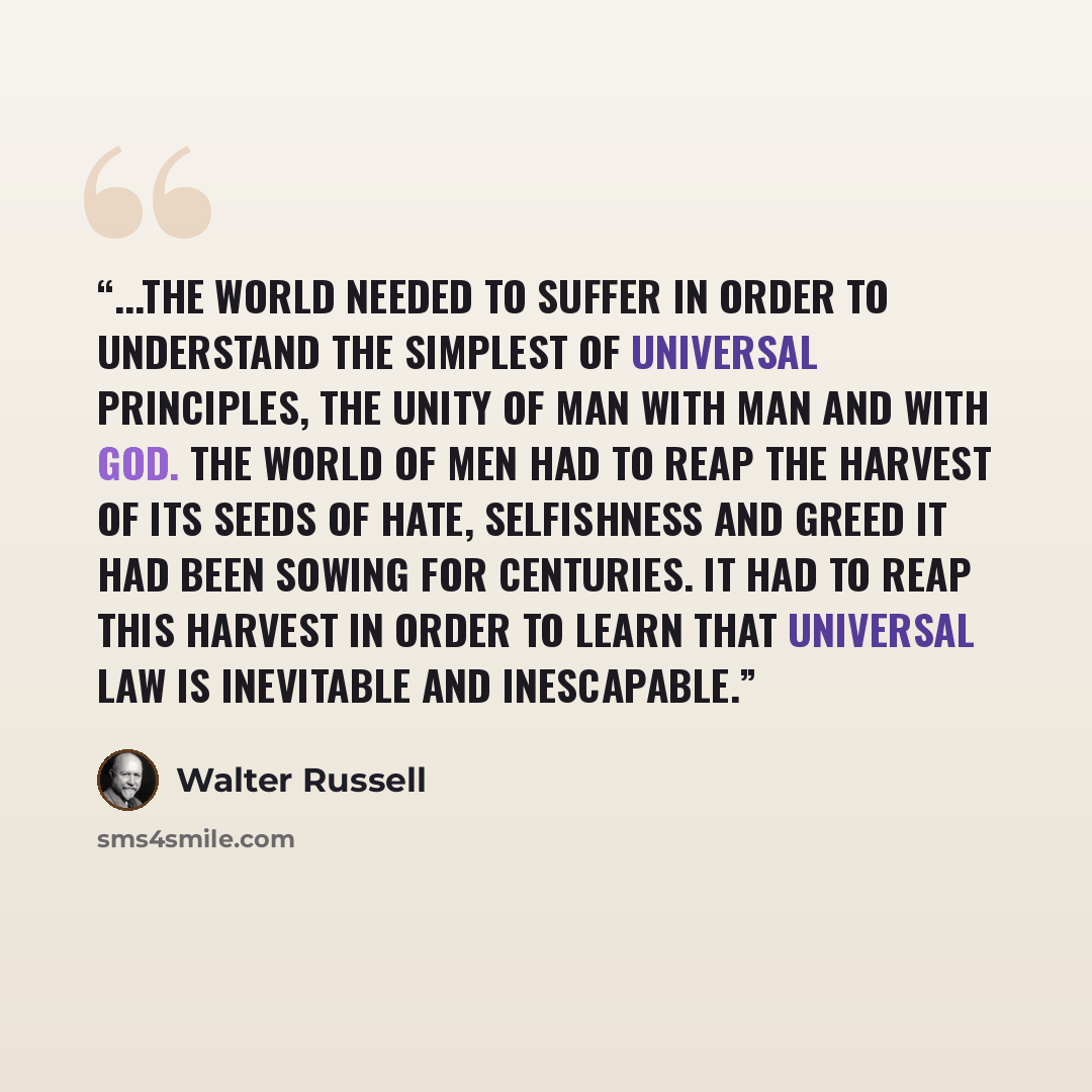 “...The world needed to suffer in order to understand the simplest of universal principles, the unity of man with man and with God. The world of men had to reap the harvest of its seeds of hate, selfishness and greed it had been sowing for centuries. It had to reap this harvest in order to learn…” quote by Walter Russell