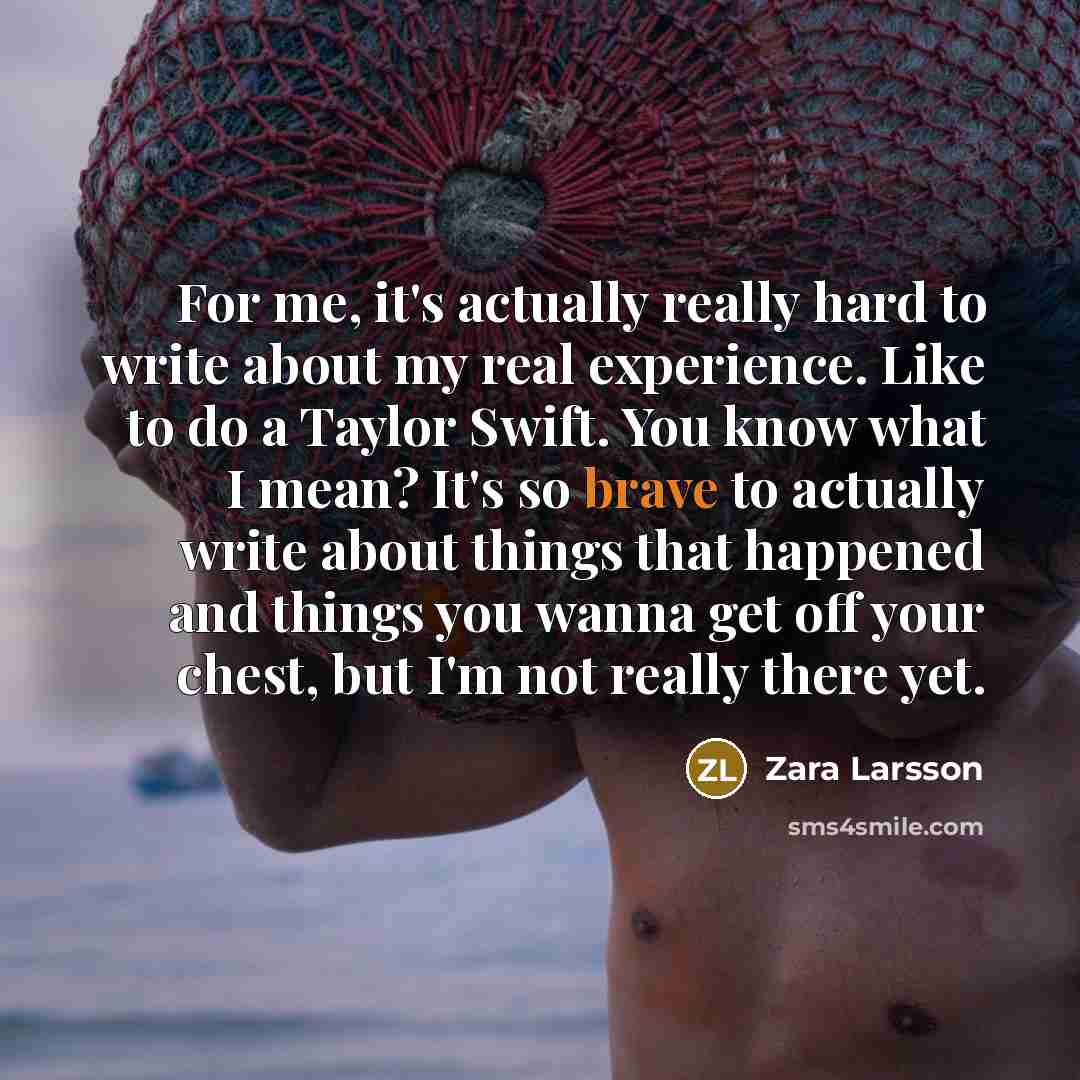 “For me, it's actually really hard to write about my real experience. Like to do a Taylor Swift. You know what I mean? It's so brave to actually write about things that happened and things you wanna get off your chest, but I'm not really there yet.” quote by Zara Larsson