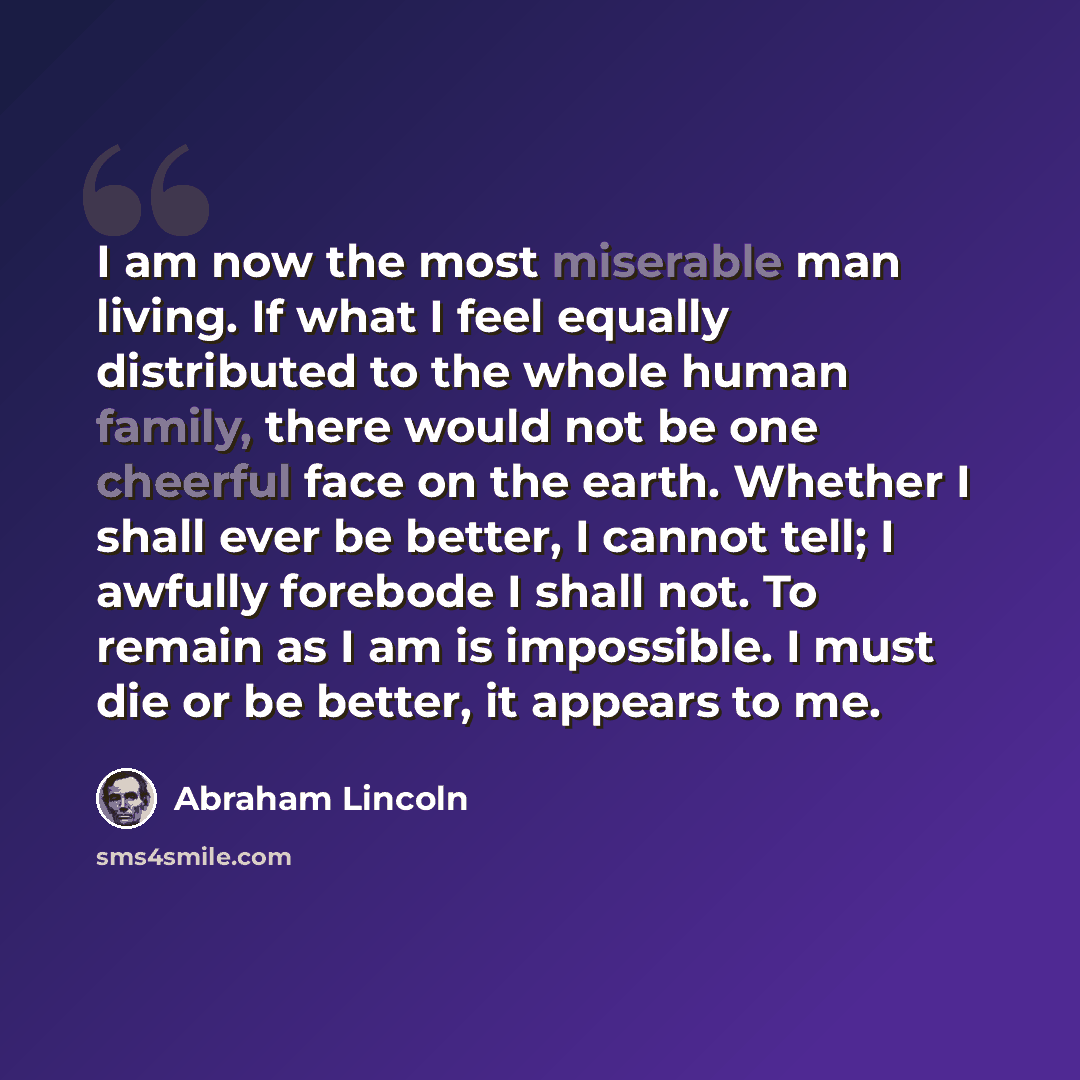 “I am now the most miserable man living. If what I feel equally distributed to the whole human family, there would not be one cheerful face on the earth. Whether I shall ever be better, I cannot tell; I awfully forebode I shall not. To remain as I am is impossible. I must die or be better, it…” quote by Abraham Lincoln