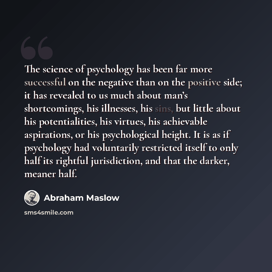 “The science of psychology has been far more successful on the negative than on the positive side; it has revealed to us much about man’s shortcomings, his illnesses, his sins, but little about his potentialities, his virtues, his achievable aspirations, or his psychological height. It is as if…” quote by Abraham Maslow