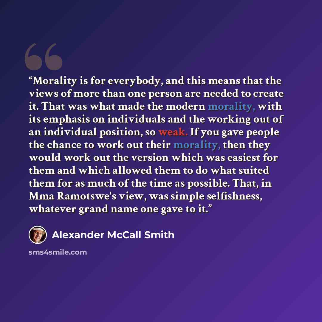 “Morality is for everybody, and this means that the views of more than one person are needed to create it. That was what made the modern morality, with its emphasis on individuals and the working out of an individual position, so weak. If you gave people the chance to work out their morality, then…” quote by Alexander Mccall smith