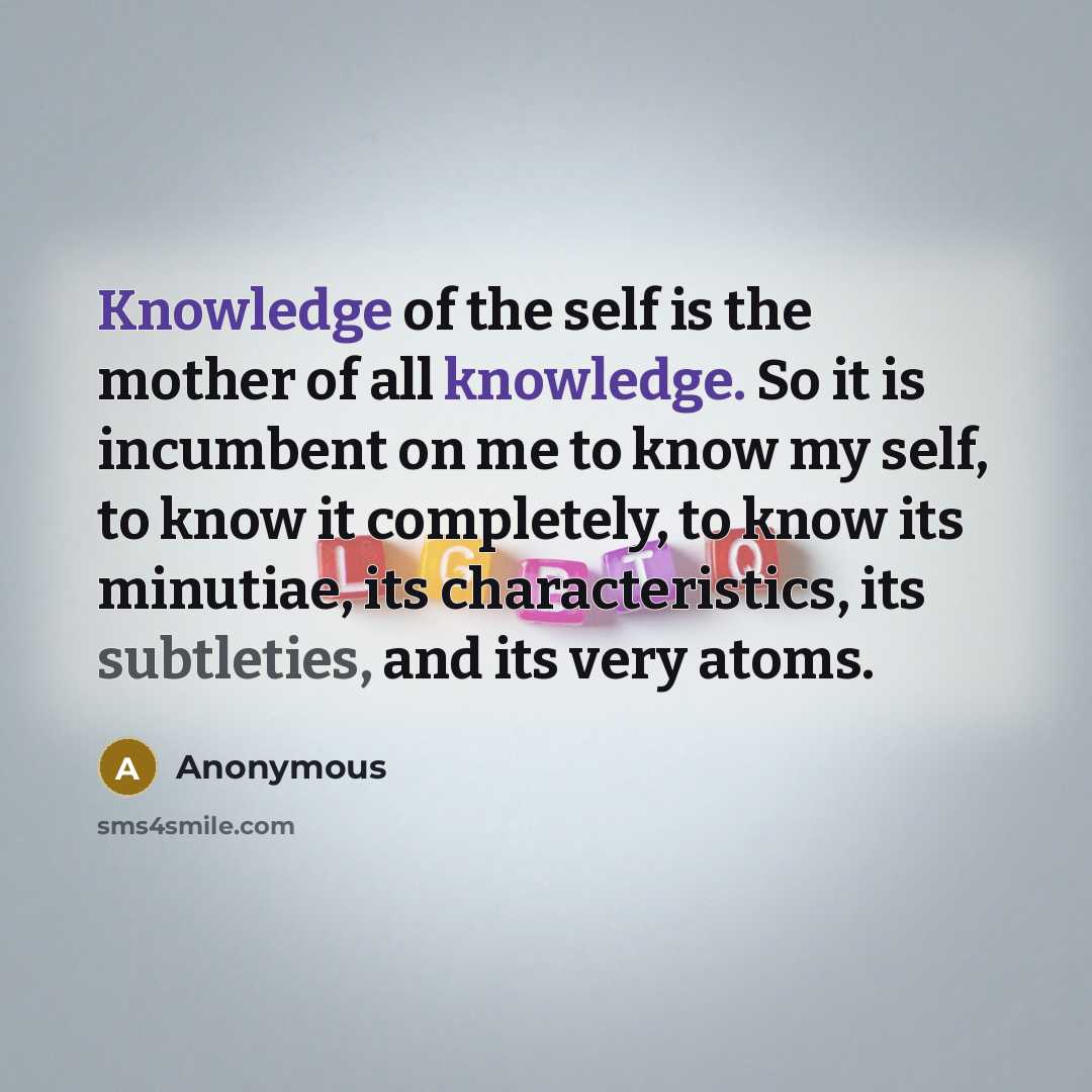 “Knowledge of the self is the mother of all knowledge. So it is incumbent on me to know my self, to know it completely, to know its minutiae, its characteristics, its subtleties, and its very atoms.” quote by Anonymous