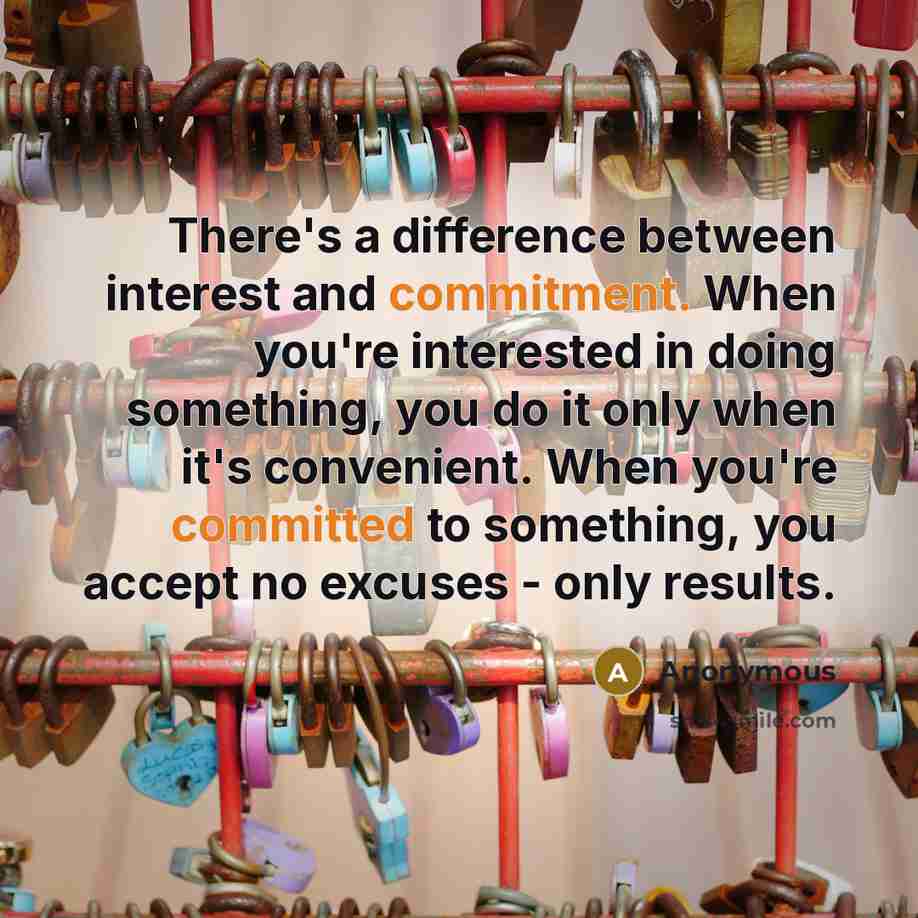 “There's a difference between interest and commitment. When you're interested in doing something, you do it only when it's convenient. When you're committed to something, you accept no excuses - only results.” quote by Anonymous