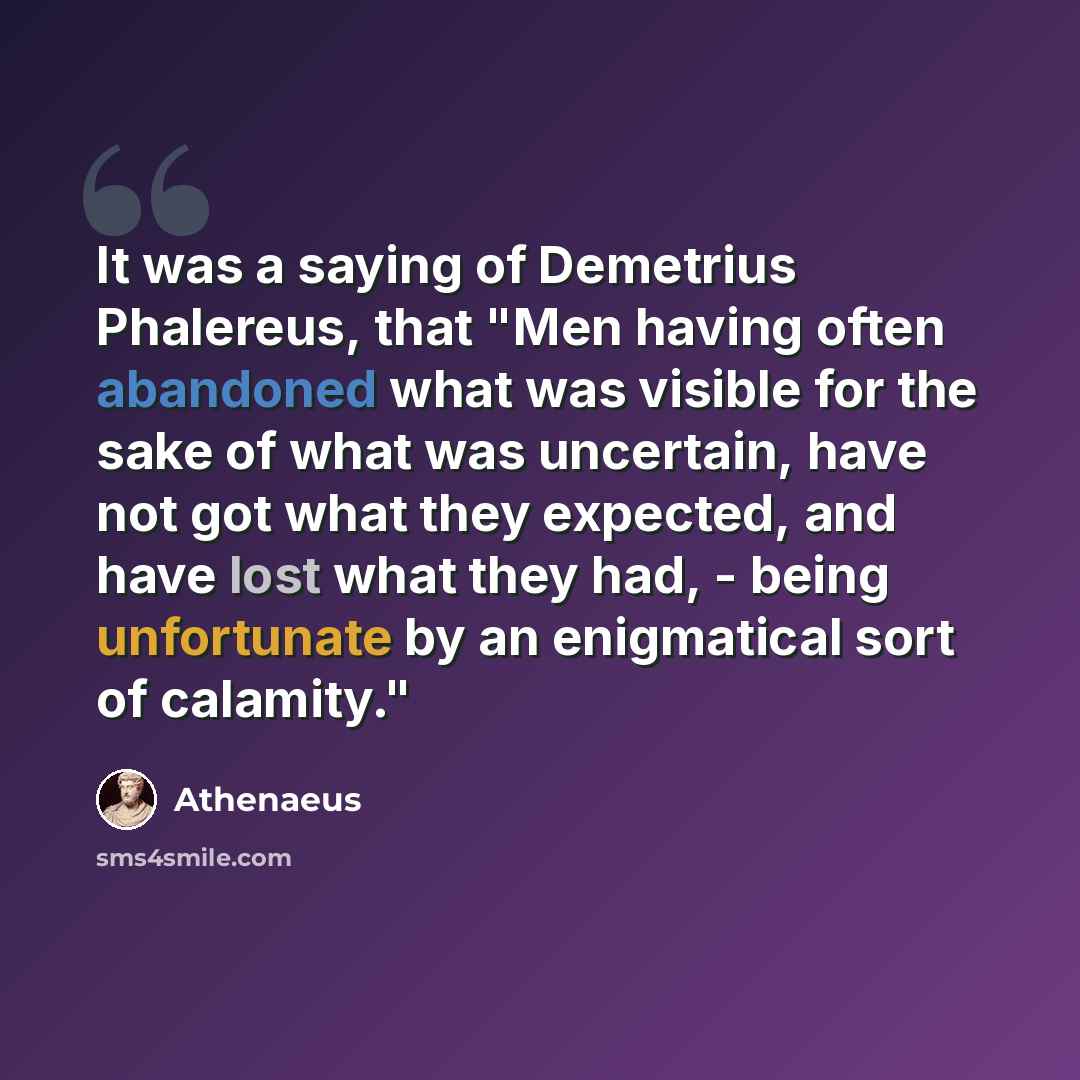 “It was a saying of Demetrius Phalereus, that "Men having often abandoned what was visible for the sake of what was uncertain, have not got what they expected, and have lost what they had, - being unfortunate by an enigmatical sort of calamity."” quote by Athenaeus