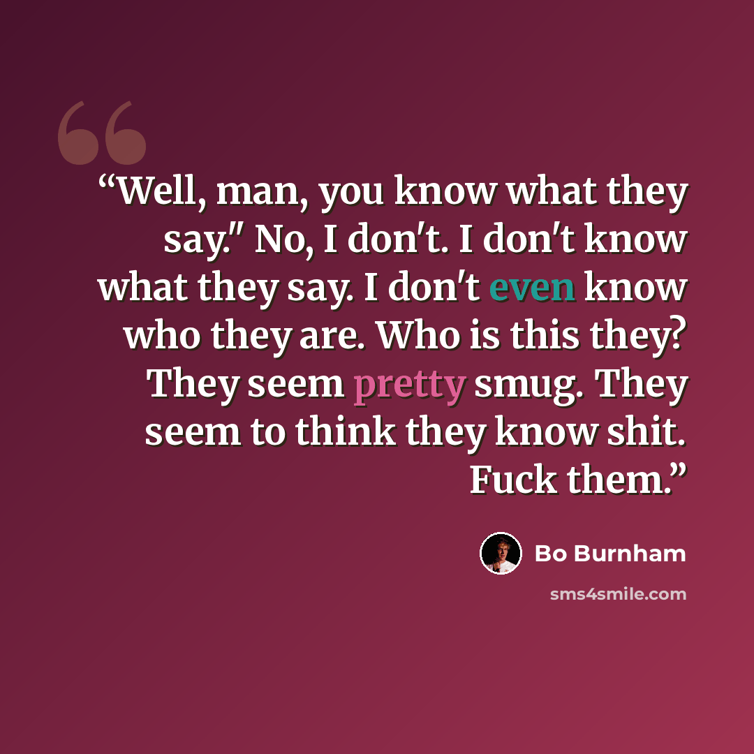 “Well, man, you know what they say." No, I don't. I don't know what they say. I don't even know who they are. Who is this they? They seem pretty smug. They seem to think they know shit. Fuck them.” quote by Bo Burnham