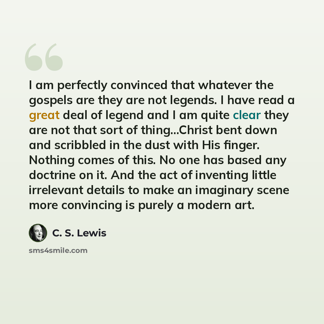 “I am perfectly convinced that whatever the gospels are they are not legends. I have read a great deal of legend and I am quite clear they are not that sort of thing…Christ bent down and scribbled in the dust with His finger. Nothing comes of this. No one has based any doctrine on it. And the act…” quote by C. S. Lewis