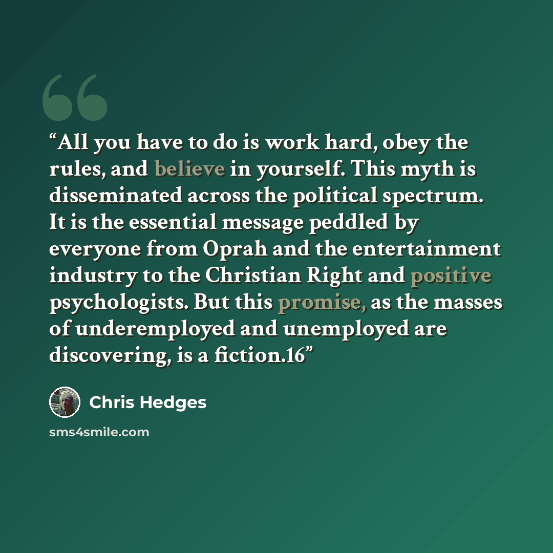 “All you have to do is work hard, obey the rules, and believe in yourself. This myth is disseminated across the political spectrum. It is the essential message peddled by everyone from Oprah and the entertainment industry to the Christian Right and positive psychologists. But this promise, as the…” quote by Chris Hedges