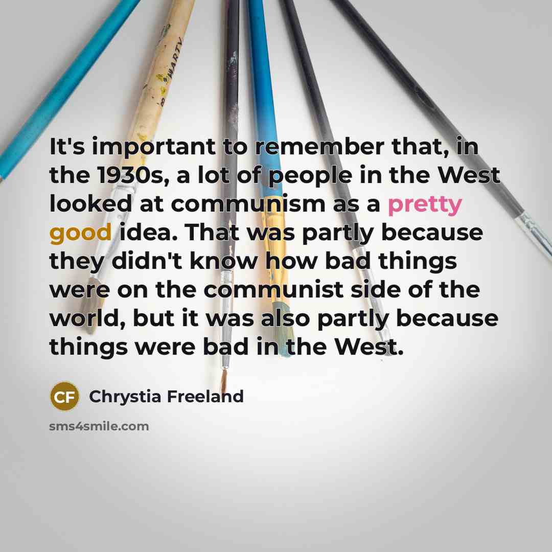 “It's important to remember that, in the 1930s, a lot of people in the West looked at communism as a pretty good idea. That was partly because they didn't know how bad things were on the communist side of the world, but it was also partly because things were bad in the West.” quote by Chrystia Freeland