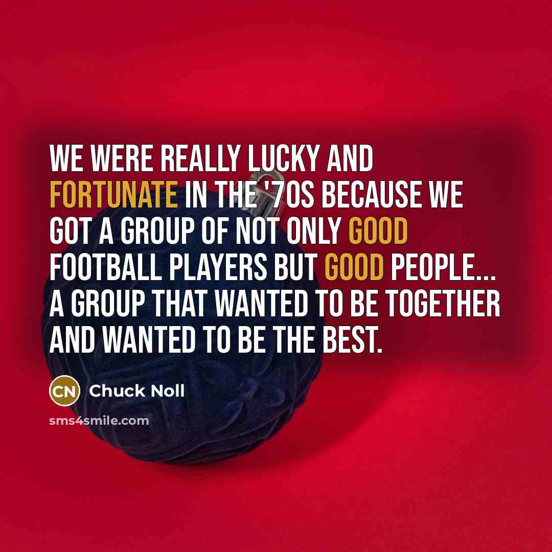 “We were really lucky and fortunate in the '70s because we got a group of not only good football players but good people... a group that wanted to be together and wanted to be the best.” quote by Chuck Noll