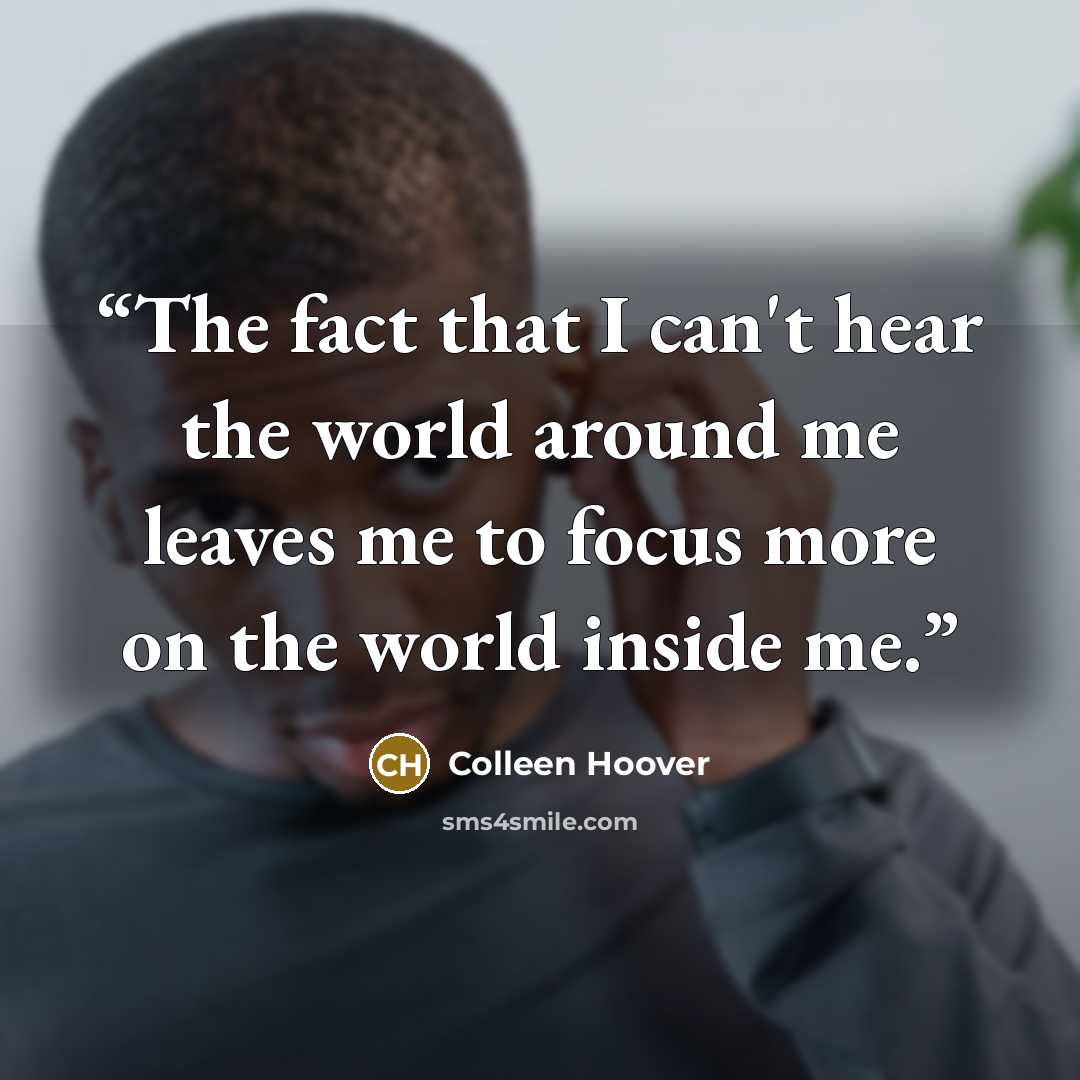 “The fact that I can't hear the world around me leaves me to focus more on the world inside me.” quote by Colleen Hoover
