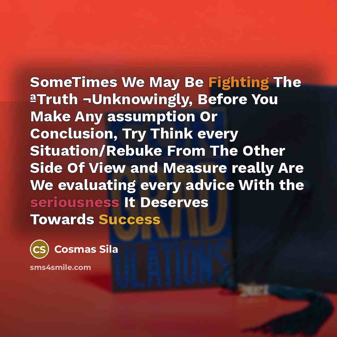 “SomeTimes We May Be Fighting The ªTruth ¬Unknowingly, Before You Make Any assumption Or Conclusion, Try Think every Situation/Rebuke From The Other Side Of View and Measure really Are We evaluating every advice With the seriousness It Deserves Towards Success” quote by Cosmas Sila