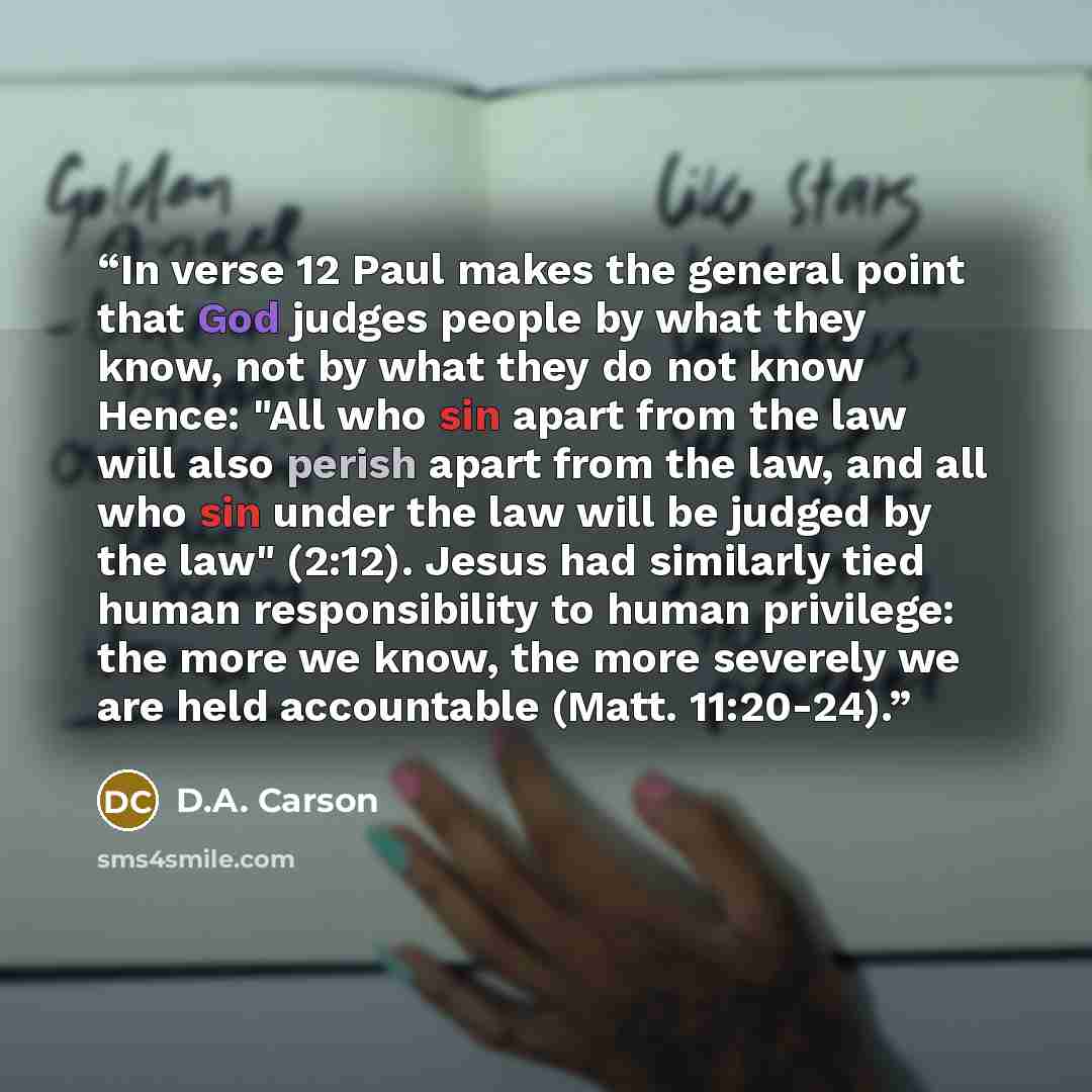“In verse 12 Paul makes the general point that God judges people by what they know, not by what they do not know Hence: "All who sin apart from the law will also perish apart from the law, and all who sin under the law will be judged by the law" (2:12). Jesus had similarly tied human responsibility…” quote by D.A. Carson