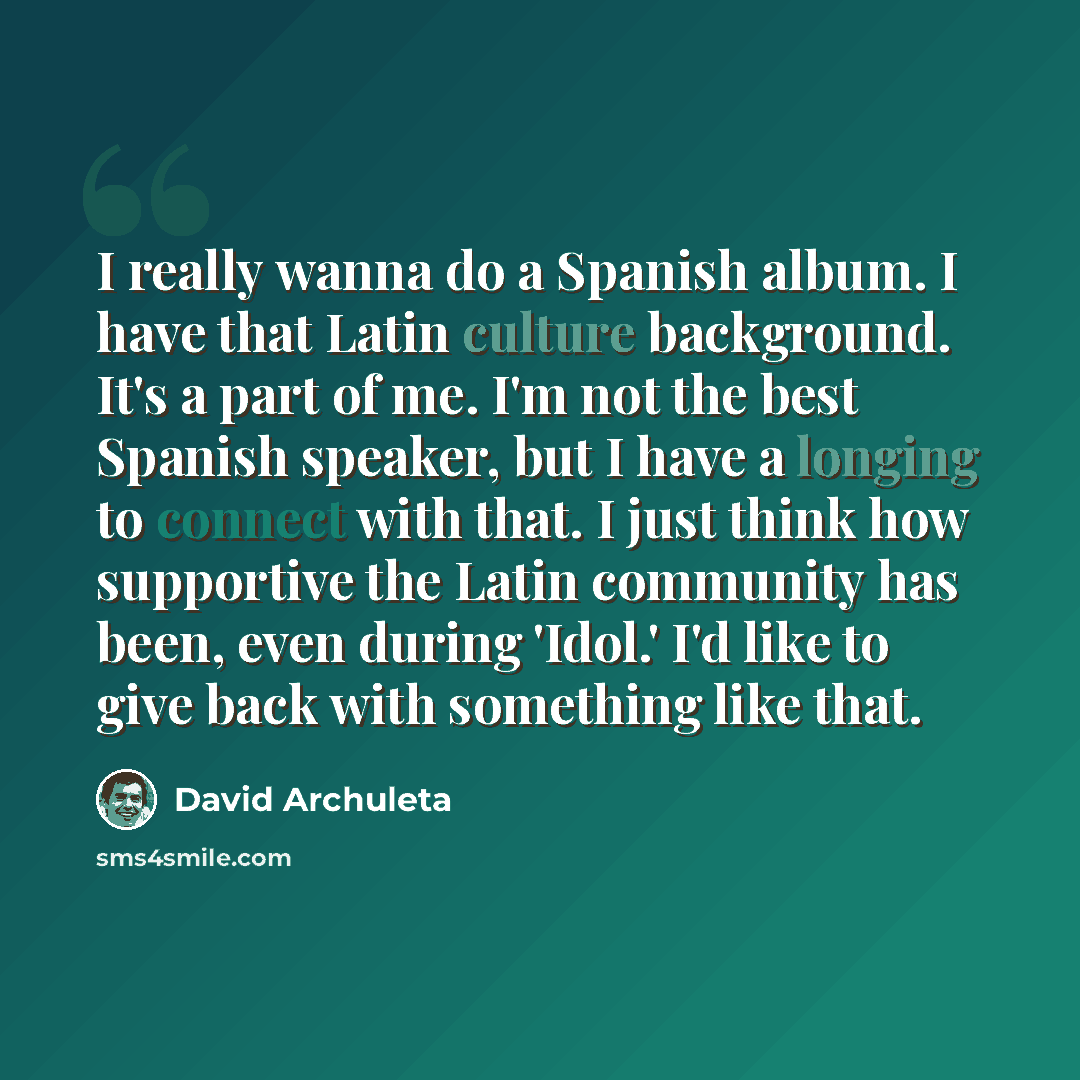 “I really wanna do a Spanish album. I have that Latin culture background. It's a part of me. I'm not the best Spanish speaker, but I have a longing to connect with that. I just think how supportive the Latin community has been, even during 'Idol.' I'd like to give back with something like that.” quote by David Archuleta