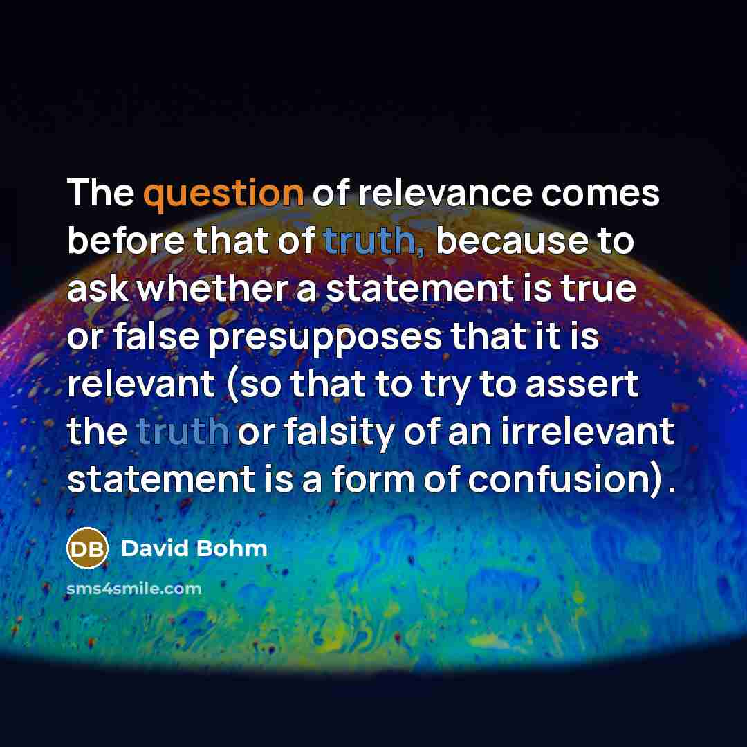 “The question of relevance comes before that of truth, because to ask whether a statement is true or false presupposes that it is relevant (so that to try to assert the truth or falsity of an irrelevant statement is a form of confusion).” quote by David Bohm