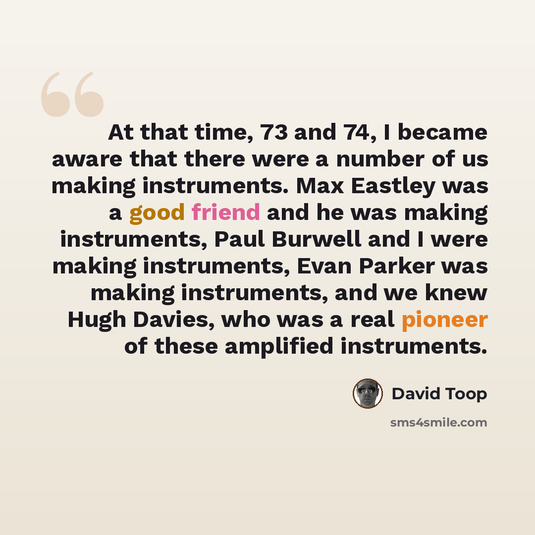 “At that time, 73 and 74, I became aware that there were a number of us making instruments. Max Eastley was a good friend and he was making instruments, Paul Burwell and I were making instruments, Evan Parker was making instruments, and we knew Hugh Davies, who was a real pioneer of these amplified…” quote by David Toop