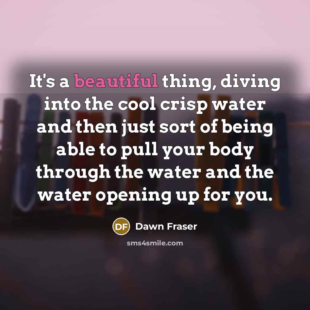 “It's a beautiful thing, diving into the cool crisp water and then just sort of being able to pull your body through the water and the water opening up for you.” quote by Dawn Fraser