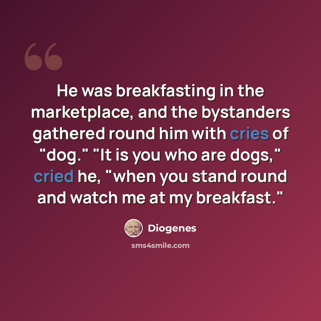 “He was breakfasting in the marketplace, and the bystanders gathered round him with cries of "dog." "It is you who are dogs," cried he, "when you stand round and watch me at my breakfast."” quote by Diogenes