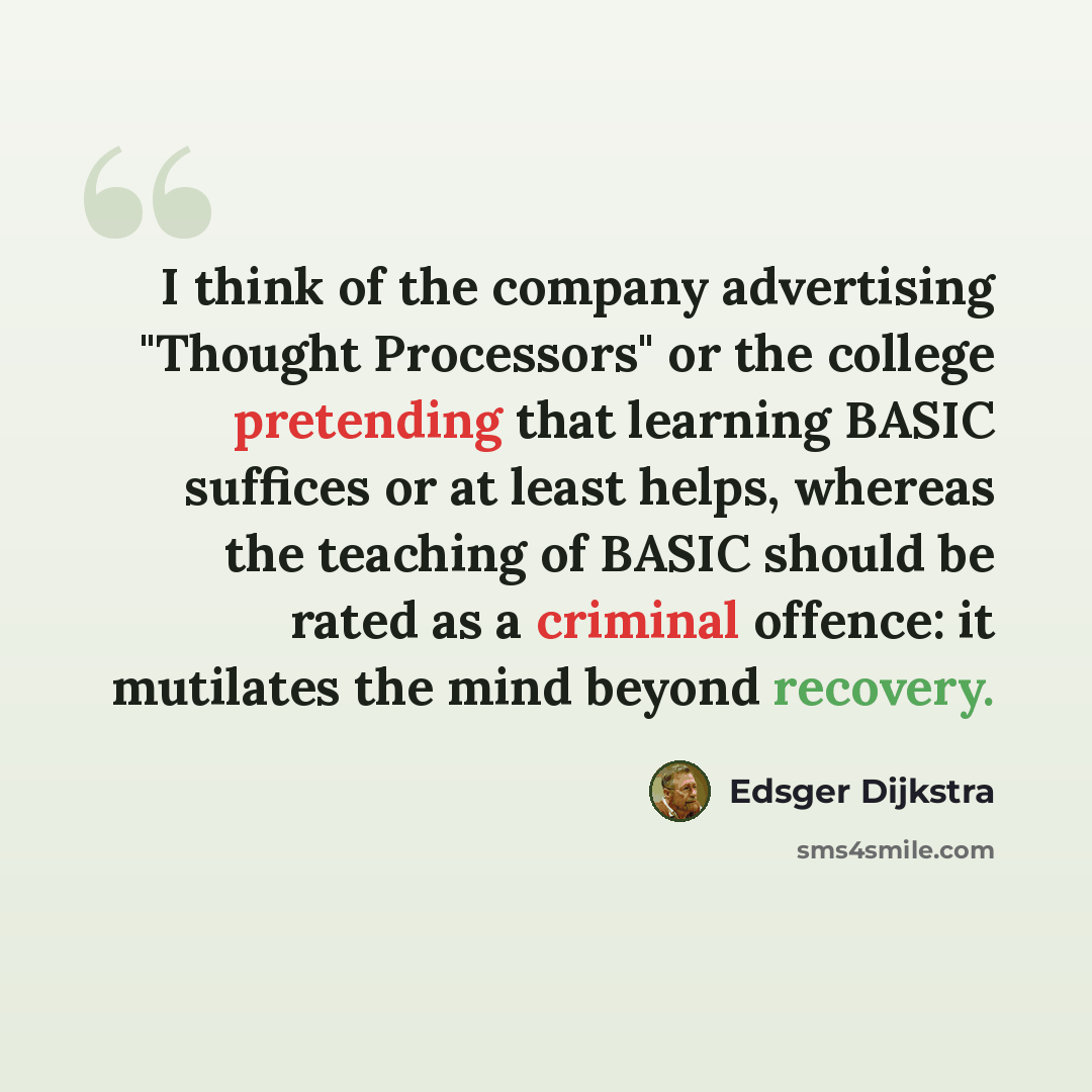 “I think of the company advertising "Thought Processors" or the college pretending that learning BASIC suffices or at least helps, whereas the teaching of BASIC should be rated as a criminal offence: it mutilates the mind beyond recovery.” quote by Edsger Dijkstra
