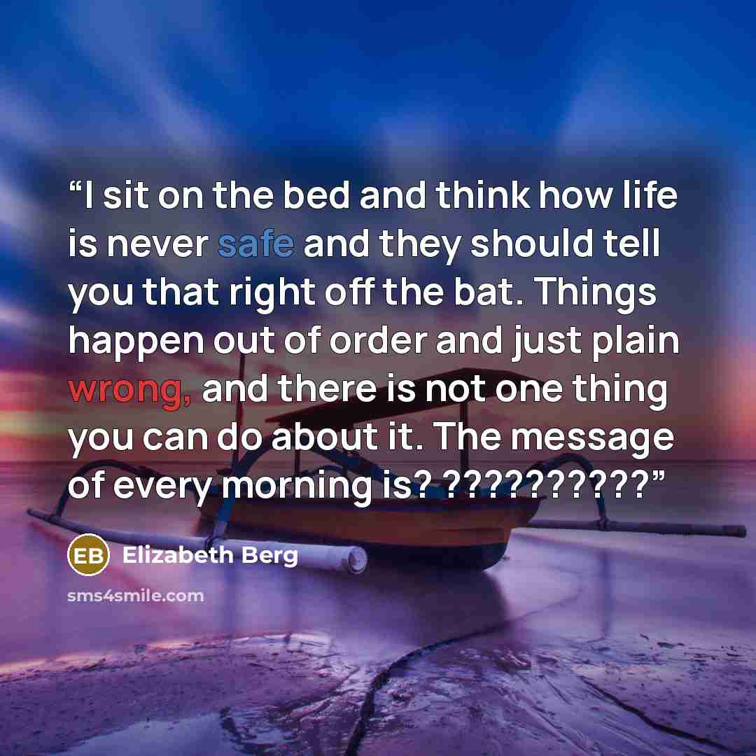 “I sit on the bed and think how life is never safe and they should tell you that right off the bat. Things happen out of order and just plain wrong, and there is not one thing you can do about it. The message of every morning is? ??????????” quote by Elizabeth Berg
