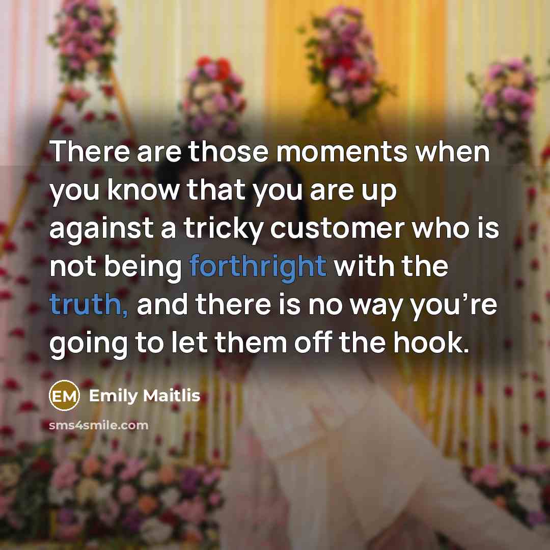 “There are those moments when you know that you are up against a tricky customer who is not being forthright with the truth, and there is no way you're going to let them off the hook.” quote by Emily Maitlis