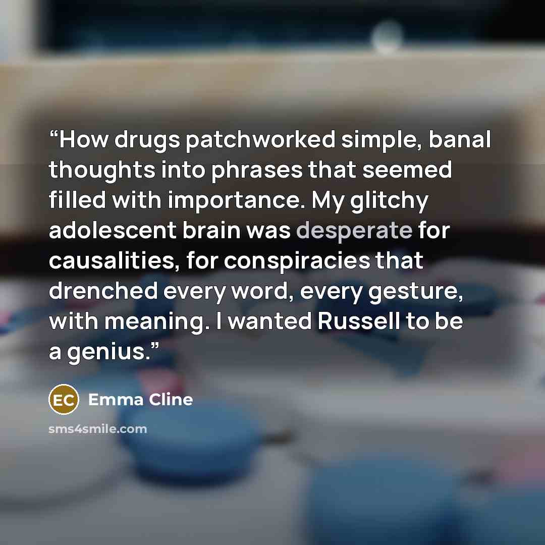 “How drugs patchworked simple, banal thoughts into phrases that seemed filled with importance. My glitchy adolescent brain was desperate for causalities, for conspiracies that drenched every word, every gesture, with meaning. I wanted Russell to be a genius.” quote by Emma Cline