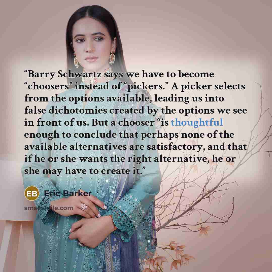 “Barry Schwartz says we have to become “choosers” instead of “pickers.” A picker selects from the options available, leading us into false dichotomies created by the options we see in front of us. But a chooser “is thoughtful enough to conclude that perhaps none of the available alternatives are…” quote by Eric Barker