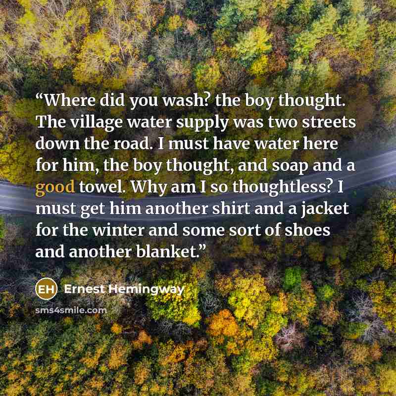 “Where did you wash? the boy thought. The village water supply was two streets down the road. I must have water here for him, the boy thought, and soap and a good towel. Why am I so thoughtless? I must get him another shirt and a jacket for the winter and some sort of shoes and another blanket.” quote by Ernest Hemingway