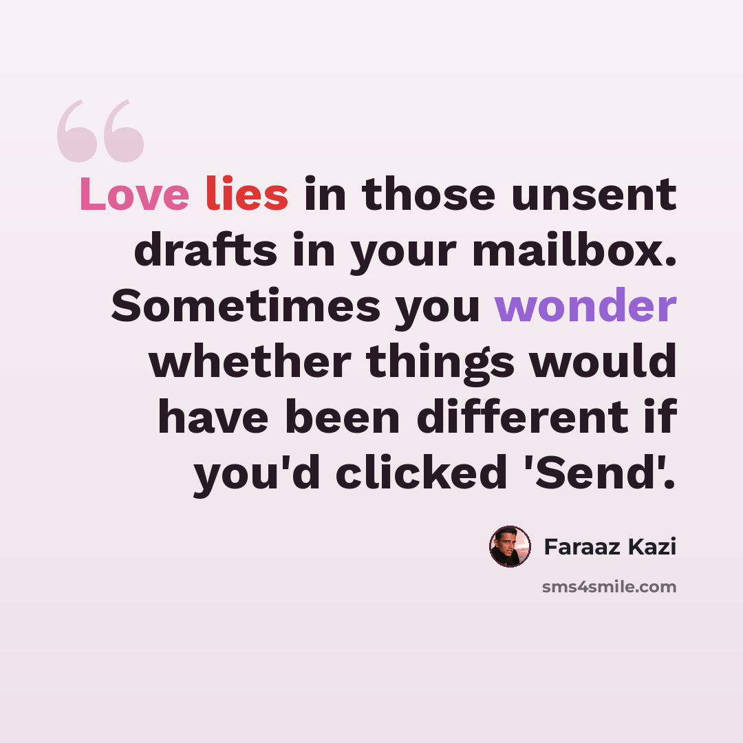 “Love lies in those unsent drafts in your mailbox. Sometimes you wonder whether things would have been different if you'd clicked 'Send'.” quote by Faraaz Kazi