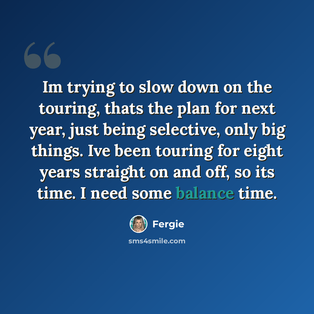 “Im trying to slow down on the touring, thats the plan for next year, just being selective, only big things. Ive been touring for eight years straight on and off, so its time. I need some balance time.” quote by Fergie