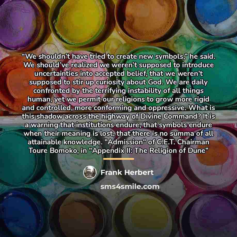 “We shouldn’t have tried to create new symbols,” he said. We should’ve realized we weren’t supposed to introduce uncertainties into accepted belief, that we weren’t supposed to stir up curiosity about God. We are daily confronted by the terrifying instability of all things human, yet we permit our…” quote by Frank Herbert