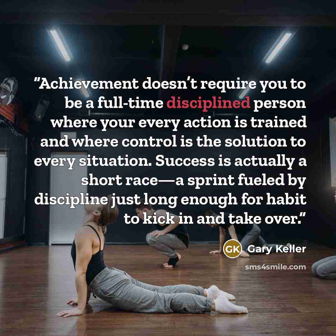 “Achievement doesn’t require you to be a full-time disciplined person where your every action is trained and where control is the solution to every situation. Success is actually a short race—a sprint fueled by discipline just long enough for habit to kick in and take over.” quote by Gary Keller