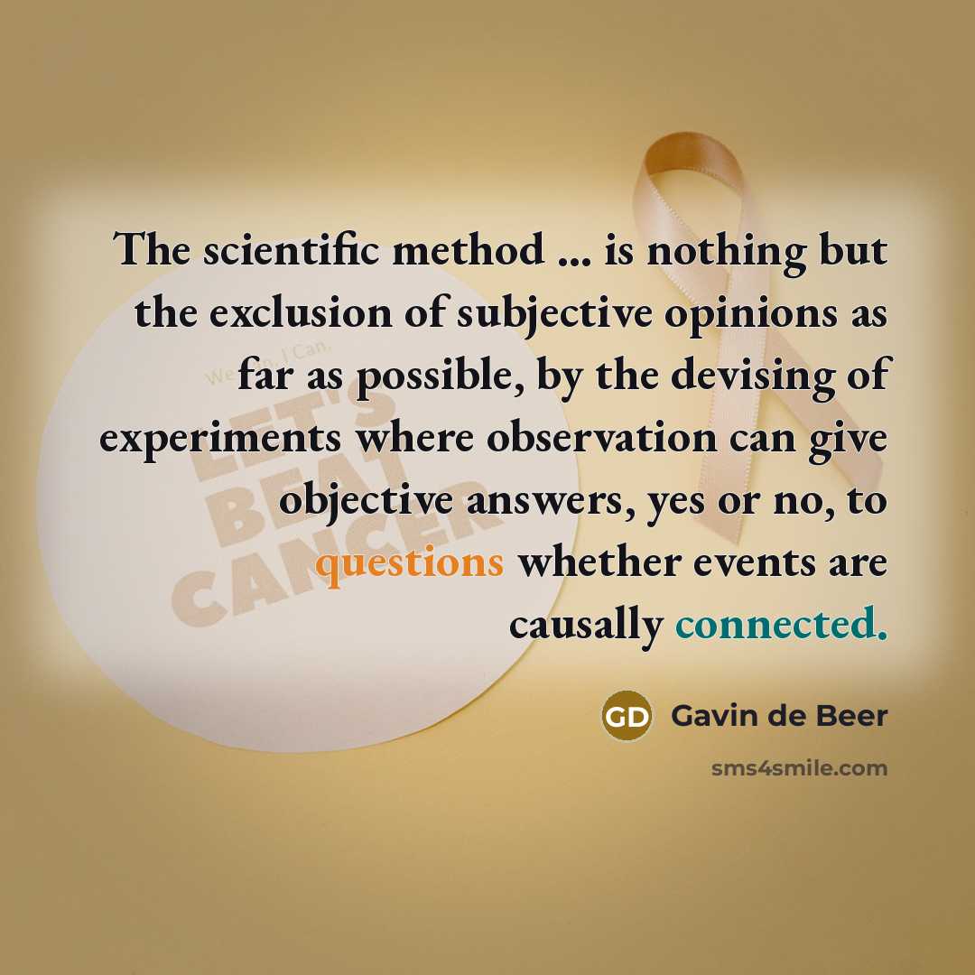 “The scientific method ... is nothing but the exclusion of subjective opinions as far as possible, by the devising of experiments where observation can give objective answers, yes or no, to questions whether events are causally connected.” quote by Gavin de Beer