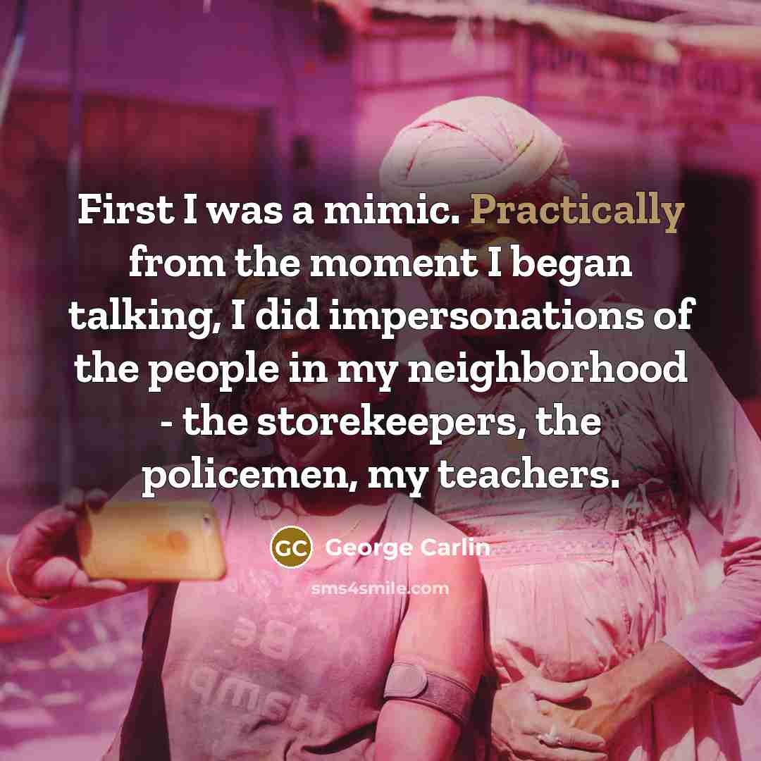 “First I was a mimic. Practically from the moment I began talking, I did impersonations of the people in my neighborhood - the storekeepers, the policemen, my teachers.” quote by George Carlin