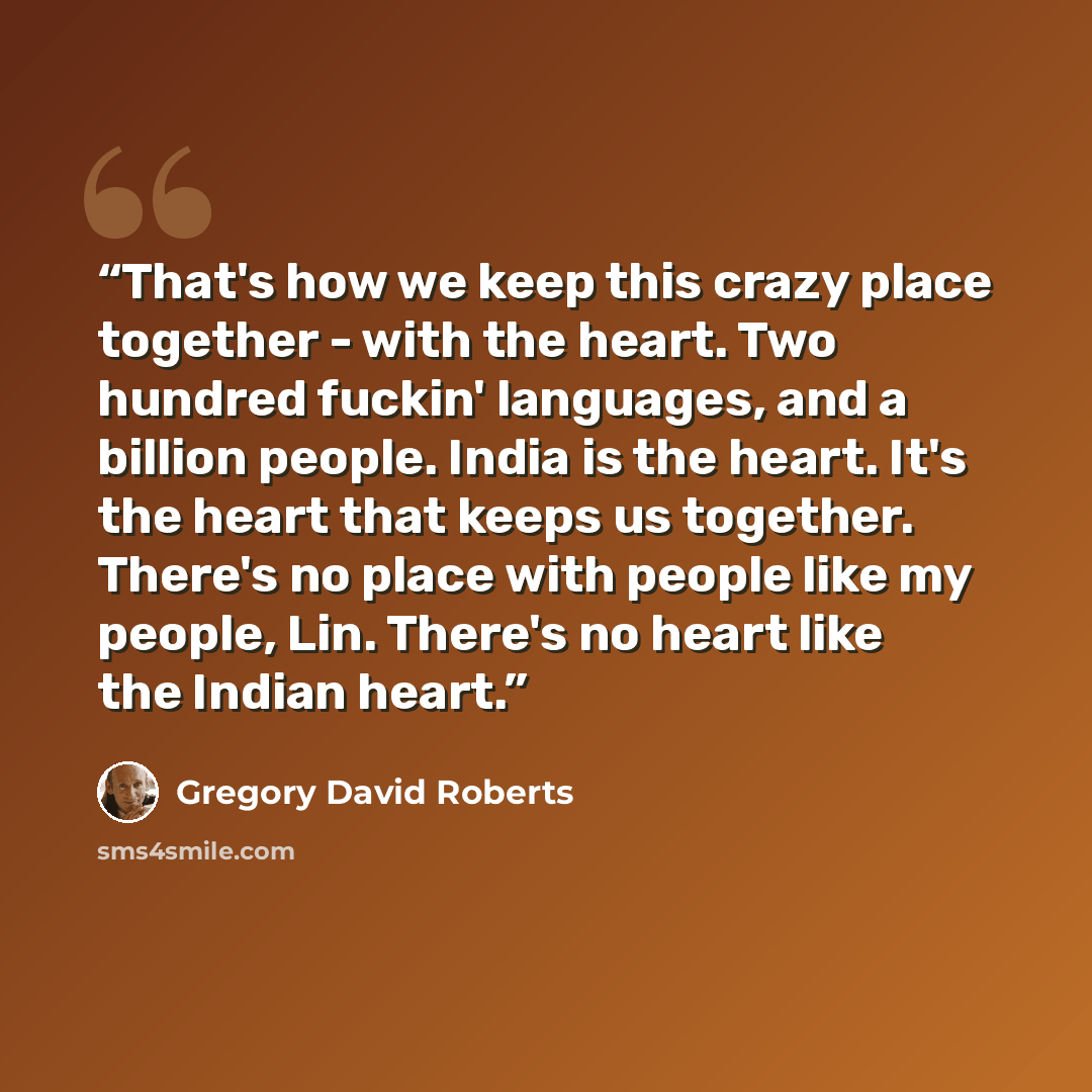 “That's how we keep this crazy place together - with the heart. Two hundred fuckin' languages, and a billion people. India is the heart. It's the heart that keeps us together. There's no place with people like my people, Lin. There's no heart like the Indian heart.” quote by Gregory David Roberts