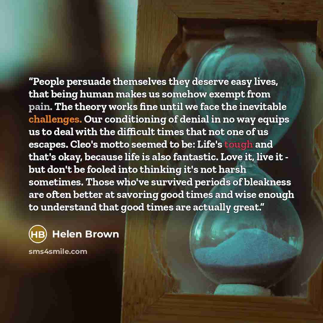 “People persuade themselves they deserve easy lives, that being human makes us somehow exempt from pain. The theory works fine until we face the inevitable challenges. Our conditioning of denial in no way equips us to deal with the difficult times that not one of us escapes. Cleo's motto seemed to…” quote by Helen Brown