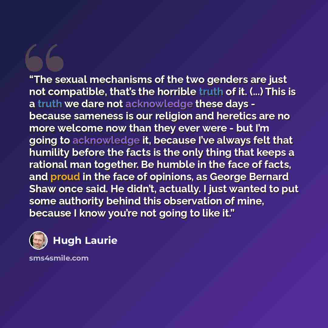 “The sexual mechanisms of the two genders are just not compatible, that’s the horrible truth of it. (...) This is a truth we dare not acknowledge these days - because sameness is our religion and heretics are no more welcome now than they ever were - but I’m going to acknowledge it, because I’ve…” quote by Hugh Laurie